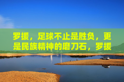 罗援,足球不止是胜负,更是民族精神的磨刀石,罗援,足球是民族精神的磨刀石 罗援,足球不止是胜负,更是民族精神的磨刀石,罗援,足球是民族精神的磨刀石