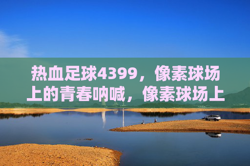 热血足球4399,像素球场上的青春呐喊,像素球场上的青春热血 热血足球4399,像素球场上的青春呐喊,像素球场上的青春热血