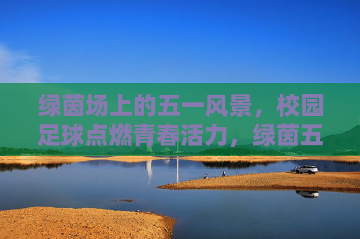 绿茵场上的五一风景,校园足球点燃青春活力,绿茵五一,校园足球燃青春 绿茵场上的五一风景,校园足球点燃青春活力,绿茵五一,校园足球燃青春
