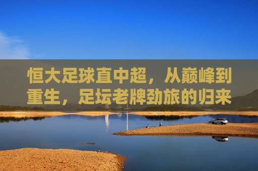 恒大足球直中超，从巅峰到重生，足坛老牌劲旅的归来之路，恒大足球重返中超，巅峰到重生的归来之路