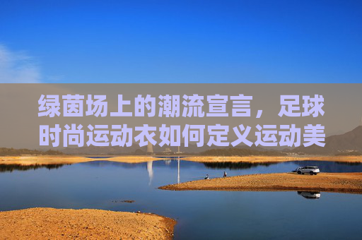 绿茵场上的潮流宣言，足球时尚运动衣如何定义运动美学，足球时尚运动衣，绿茵场运动美学的潮流宣言