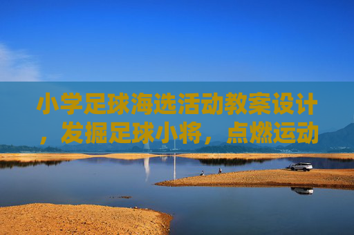 小学足球海选活动教案设计，发掘足球小将，点燃运动热情，小学足球海选活动教案设计，发掘足球小将，点燃运动热情