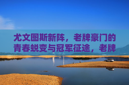 尤文图斯新阵,老牌豪门的青春蜕变与冠军征途,老牌新阵,尤文青春蜕变与冠军征途 尤文图斯新阵,老牌豪门的青春蜕变与冠军征途,老牌新阵,尤文青春蜕变与冠军征途
