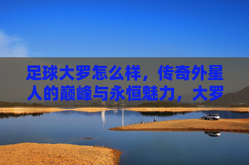 足球大罗怎么样,传奇外星人的巅峰与永恒魅力,大罗,传奇外星人的巅峰与永恒魅力 足球大罗怎么样,传奇外星人的巅峰与永恒魅力,大罗,传奇外星人的巅峰与永恒魅力