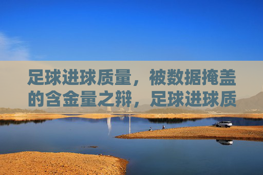 足球进球质量,被数据掩盖的含金量之辩,足球进球质量,数据掩盖的含金量之辩 足球进球质量,被数据掩盖的含金量之辩,足球进球质量,数据掩盖的含金量之辩