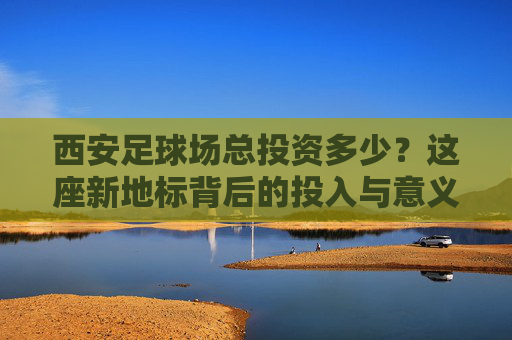 西安足球场总投资多少?这座新地标背后的投入与意义,西安足球场投资背后的新地标意义 西安足球场总投资多少?这座新地标背后的投入与意义,西安足球场投资背后的新地标意义