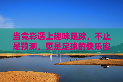 当竞彩遇上趣味足球,不止是预测,更是足球的快乐密码,竞彩遇上趣味足球,解锁足球快乐密码 当竞彩遇上趣味足球,不止是预测,更是足球的快乐密码,竞彩遇上趣味足球,解锁足球快乐密码