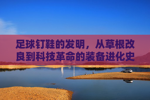 足球钉鞋的发明,从草根改良到科技革命的装备进化史,足球钉鞋,草根改良到科技革命的进化史 足球钉鞋的发明,从草根改良到科技革命的装备进化史,足球钉鞋,草根改良到科技革命的进化史