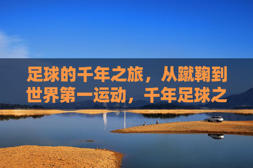 足球的千年之旅,从蹴鞠到世界第一运动,千年足球之旅,从蹴鞠到世界第一运动 足球的千年之旅,从蹴鞠到世界第一运动,千年足球之旅,从蹴鞠到世界第一运动
