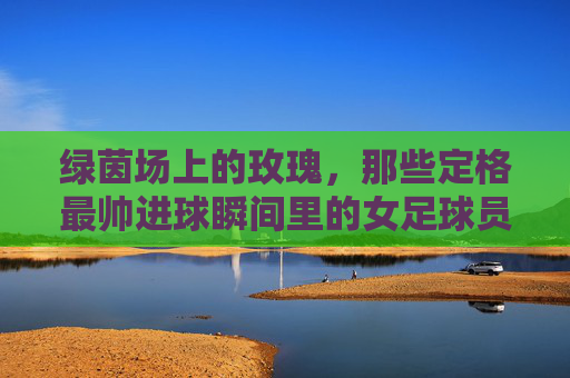 绿茵场上的玫瑰，那些定格最帅进球瞬间里的女足球员，绿茵玫瑰，女足球员帅进球瞬间
