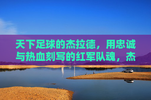 天下足球的杰拉德，用忠诚与热血刻写的红军队魂，杰拉德，忠诚热血铸就红军队魂