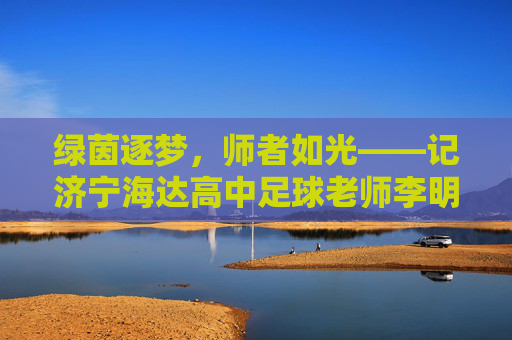 绿茵逐梦,师者如光——记济宁海达高中足球老师李明,绿茵逐梦,师者如光——记济宁海达高中足球老师李明 绿茵逐梦,师者如光——记济宁海达高中足球老师李明,绿茵逐梦,师者如光——记济宁海达高中足球老师李明
