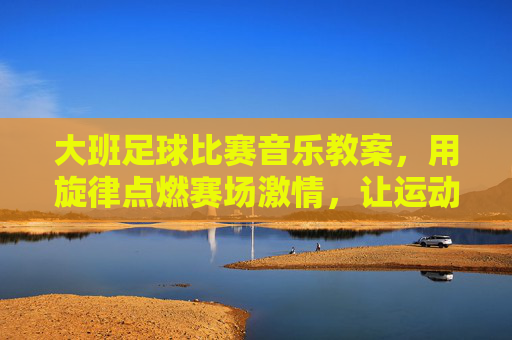 大班足球比赛音乐教案，用旋律点燃赛场激情，让运动与音乐共舞，大班足球比赛音乐教案，旋律点燃赛场激情，让运动与音乐共舞