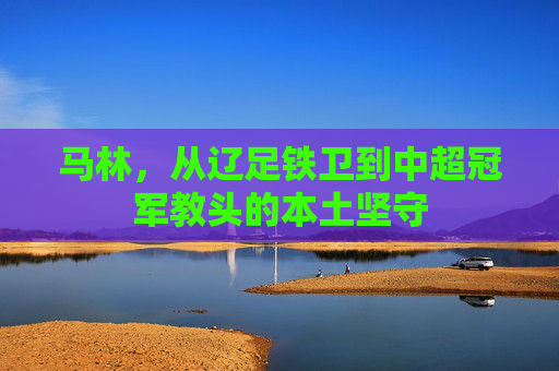 马林，从辽足铁卫到中超冠军教头的本土坚守