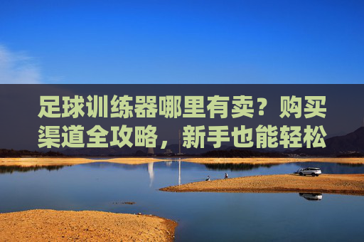 足球训练器哪里有卖?购买渠道全攻略,新手也能轻松选!足球训练器购买渠道全攻略,新手轻松选指南 足球训练器哪里有卖?购买渠道全攻略,新手也能轻松选!足球训练器购买渠道全攻略,新手轻松选指南