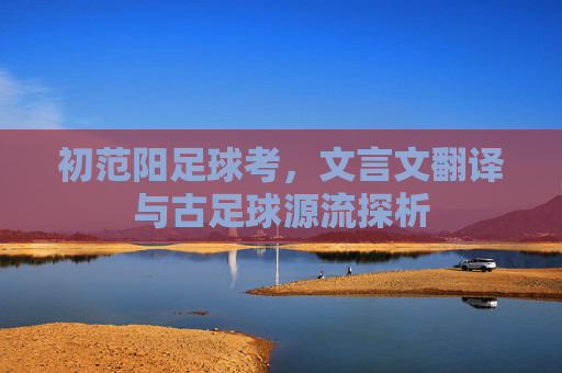 初范阳足球考,文言文翻译与古足球源流探析 初范阳足球考,文言文翻译与古足球源流探析