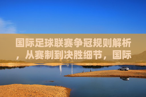 国际足球联赛争冠规则解析,从赛制到决胜细节,国际足球联赛争冠规则全解析 国际足球联赛争冠规则解析,从赛制到决胜细节,国际足球联赛争冠规则全解析