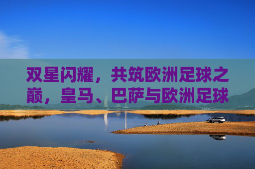 双星闪耀，共筑欧洲足球之巅，皇马、巴萨与欧洲足球的百年博弈，皇马巴萨双星闪耀，百年博弈共筑欧洲足球之巅