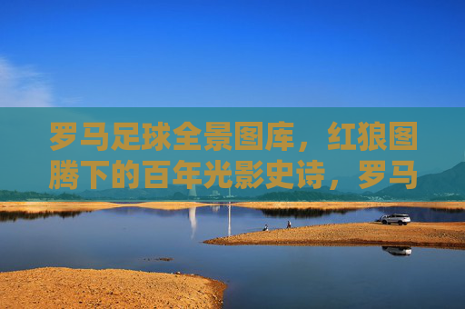 罗马足球全景图库，红狼图腾下的百年光影史诗，罗马足球红狼图腾，百年光影史诗