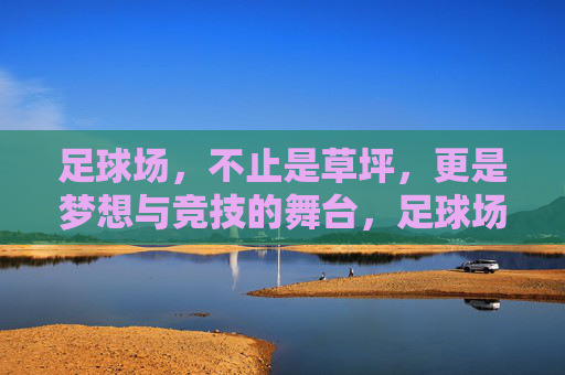 足球场，不止是草坪，更是梦想与竞技的舞台，足球场，不止草坪，梦想与竞技的舞台
