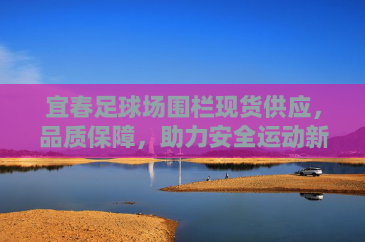 宜春足球场围栏现货供应，品质保障，助力安全运动新升级，宜春足球场围栏现货供应，品质保障助力安全运动新升级