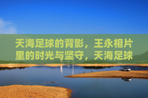 天海足球的背影，王永相片里的时光与坚守，天海足球背影，王永相片里的时光与坚守