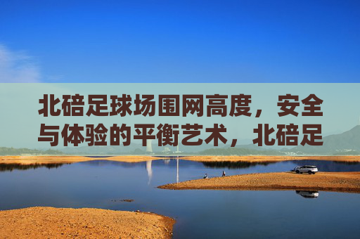 北碚足球场围网高度,安全与体验的平衡艺术,北碚足球场围网高度,安全与体验的平衡艺术 北碚足球场围网高度,安全与体验的平衡艺术,北碚足球场围网高度,安全与体验的平衡艺术