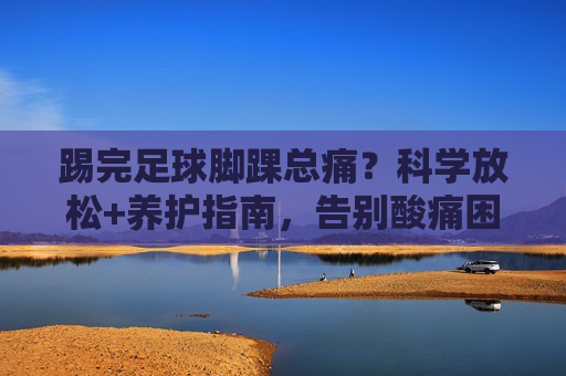 踢完足球脚踝总痛?科学放松+养护指南,告别酸痛困扰 踢完足球脚踝总痛?科学放松+养护指南,告别酸痛困扰
