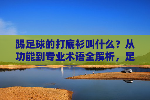 踢足球的打底衫叫什么?从功能到专业术语全解析,足球打底衫名称与功能专业术语全解析 踢足球的打底衫叫什么?从功能到专业术语全解析,足球打底衫名称与功能专业术语全解析