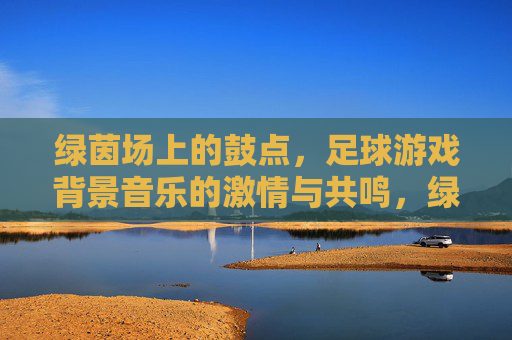 绿茵场上的鼓点,足球游戏背景音乐的激情与共鸣,绿茵鼓点,足球游戏背景音乐的激情共鸣 绿茵场上的鼓点,足球游戏背景音乐的激情与共鸣,绿茵鼓点,足球游戏背景音乐的激情共鸣