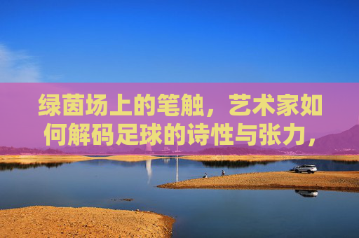 绿茵场上的笔触,艺术家如何解码足球的诗性与张力,绿茵笔触,解码足球的诗性与张力 绿茵场上的笔触,艺术家如何解码足球的诗性与张力,绿茵笔触,解码足球的诗性与张力