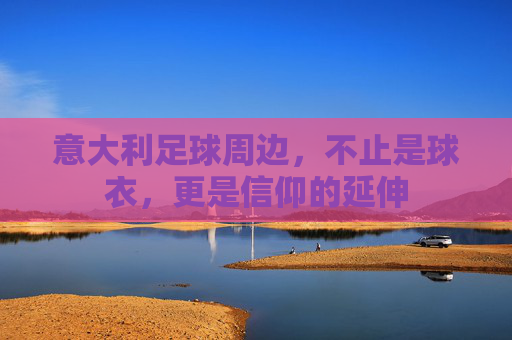 意大利足球周边,不止是球衣,更是信仰的延伸 意大利足球周边,不止是球衣,更是信仰的延伸