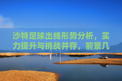 沙特足球出线形势分析，实力提升与挑战并存，前景几何？沙特足球出线形势，实力提升与挑战并存，前景几何