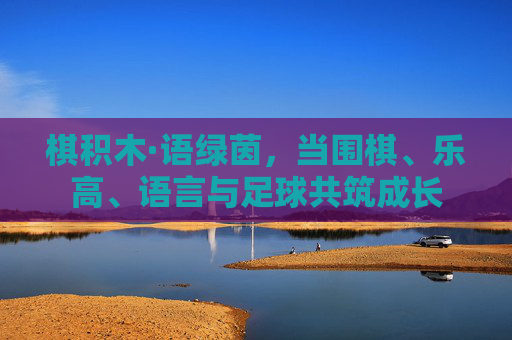 棋积木·语绿茵,当围棋、乐高、语言与足球共筑成长 棋积木·语绿茵,当围棋、乐高、语言与足球共筑成长