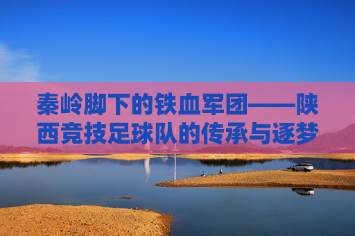 秦岭脚下的铁血军团——陕西竞技足球队的传承与逐梦,秦岭铁血军魂,陕西竞技足球队的传承逐梦 秦岭脚下的铁血军团——陕西竞技足球队的传承与逐梦,秦岭铁血军魂,陕西竞技足球队的传承逐梦