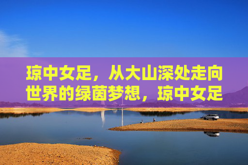 琼中女足,从大山深处走向世界的绿茵梦想,琼中女足,大山深处的绿茵梦,走向世界 琼中女足,从大山深处走向世界的绿茵梦想,琼中女足,大山深处的绿茵梦,走向世界