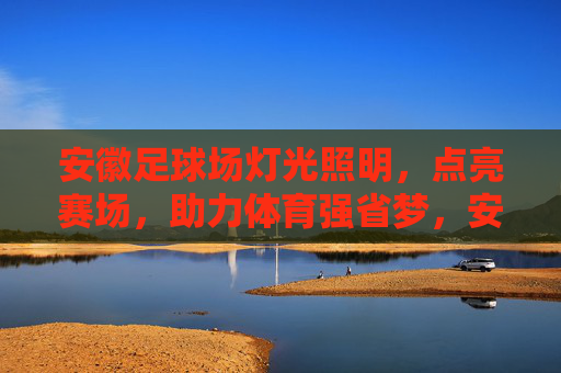 安徽足球场灯光照明，点亮赛场，助力体育强省梦，安徽足球场灯光照明点亮赛场 助力体育强省梦