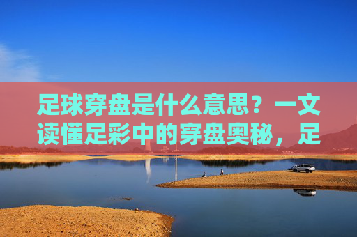 足球穿盘是什么意思？一文读懂足彩中的穿盘奥秘，足球穿盘，足彩穿盘奥秘全解析