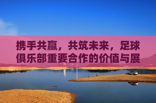 携手共赢，共筑未来，足球俱乐部重要合作的价值与展望，足球俱乐部携手共赢共筑未来，合作价值与展望