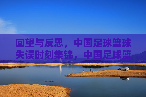 回望与反思，中国足球篮球失误时刻集锦，中国足球篮球失误时刻集锦，回望与反思