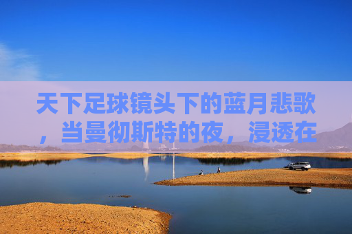 天下足球镜头下的蓝月悲歌，当曼彻斯特的夜，浸透在泪水里，蓝月悲歌，曼彻斯特夜浸泪