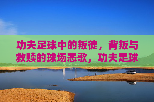 功夫足球中的叛徒，背叛与救赎的球场悲歌，功夫足球叛徒，背叛救赎的球场悲歌