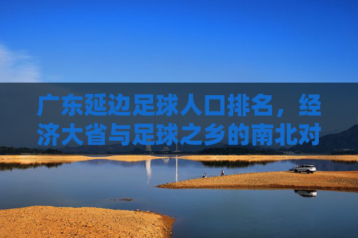 广东延边足球人口排名，经济大省与足球之乡的南北对话，经济大省与足球之乡的南北对话，广东延边足球人口排名