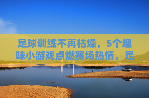 足球训练不再枯燥，5个趣味小游戏点燃赛场热情，足球训练告别枯燥，趣味小游戏点燃赛场热情