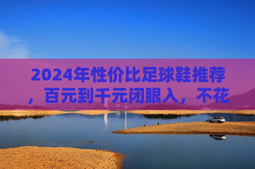2024年性价比足球鞋推荐，百元到千元闭眼入，不花冤枉钱！2024年性价比足球鞋推荐，百元到千元闭眼入不花冤枉钱