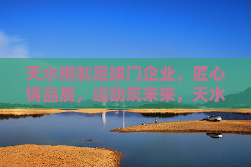 天水钢制足球门企业，匠心铸品质，运动筑未来，天水钢制足球门，匠心铸品质，运动筑未来