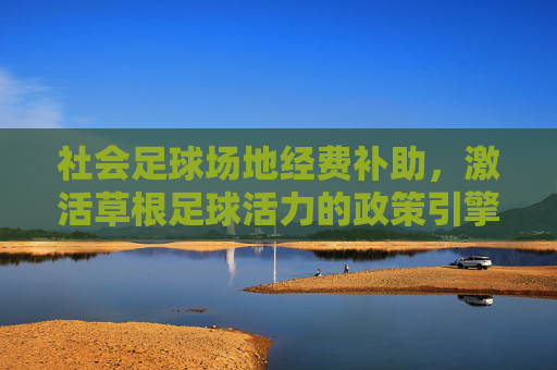 社会足球场地经费补助，激活草根足球活力的政策引擎，社会足球场地经费补助，激活草根足球活力的政策引擎