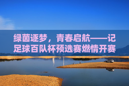 绿茵逐梦，青春启航——记足球百队杯预选赛燃情开赛，青春启航，足球百队杯预选赛燃情开赛