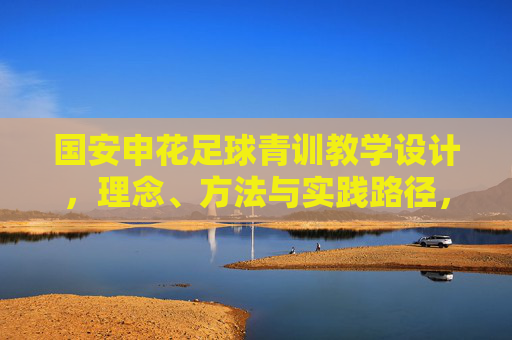 国安申花足球青训教学设计，理念、方法与实践路径，国安申花足球青训教学设计，理念、方法与实践路径