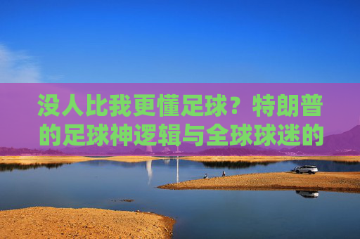 没人比我更懂足球？特朗普的足球神逻辑与全球球迷的集体吐槽，特朗普足球神逻辑遭全球球迷集体吐槽